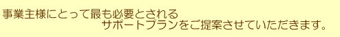 事業主様にとって最も必要とされるサポートプランをご提案させていただきます。