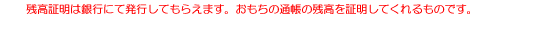 残高証明は銀行にて発行してもらえます。おもちの通帳の残高を証明してくれるものです。